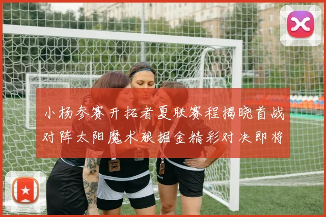小杨参赛开拓者夏联赛程揭晓首战对阵太阳魔术狼掘金精彩对决即将开启