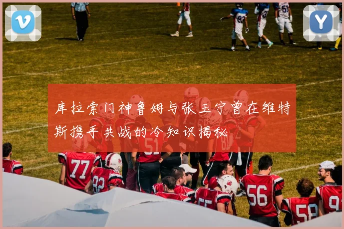 库拉索门神鲁姆与张玉宁曾在维特斯携手共战的冷知识揭秘