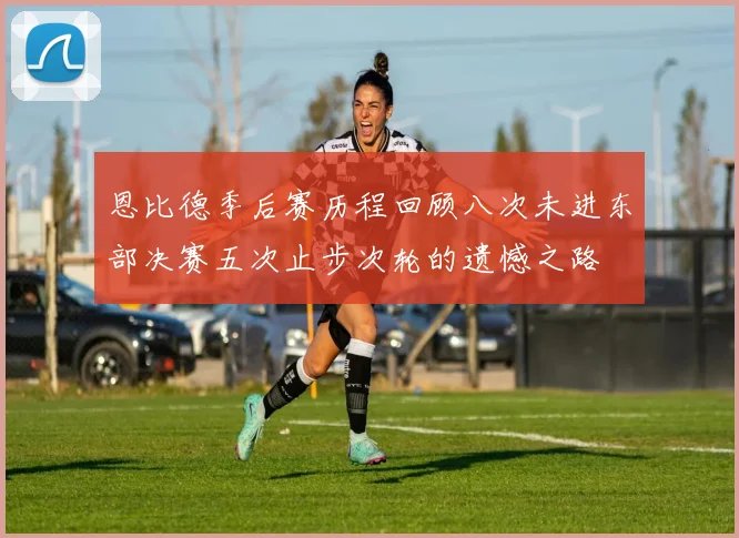 恩比德季后赛历程回顾八次未进东部决赛五次止步次轮的遗憾之路