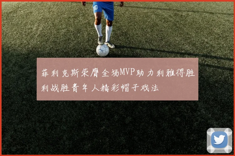 菲利克斯荣膺全场MVP助力利雅得胜利战胜青年人精彩帽子戏法