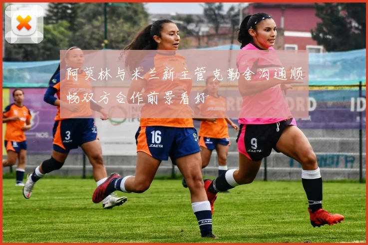阿莫林与米兰新主管克勒舍沟通顺畅双方合作前景看好