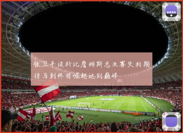 张卫平谈科比詹姆斯总决赛失利期待马刺终将崛起达到巅峰