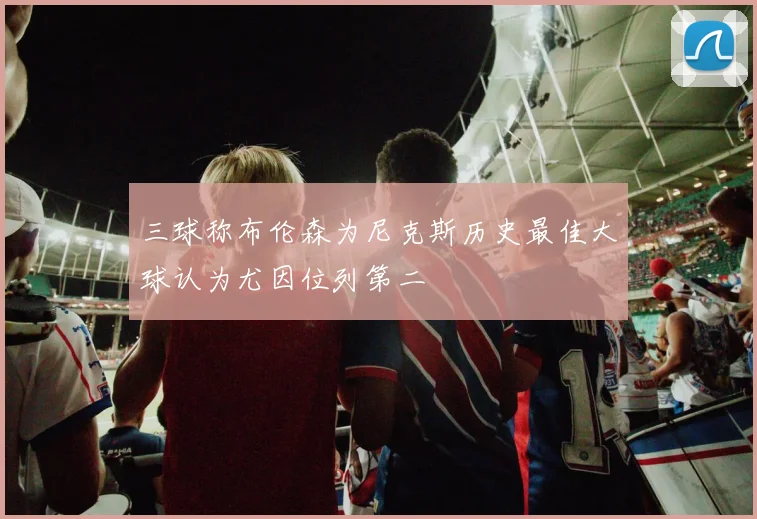 三球称布伦森为尼克斯历史最佳大球认为尤因位列第二