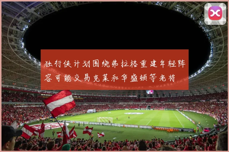 独行侠计划围绕弗拉格重建年轻阵容可能交易克莱和华盛顿等老将