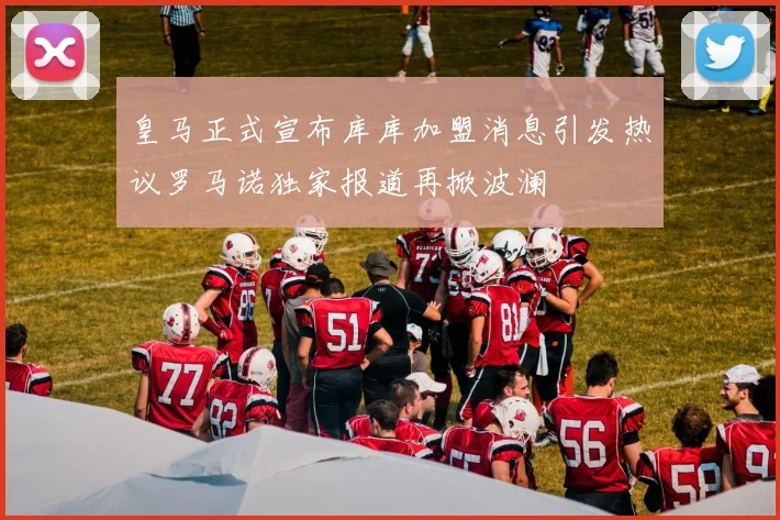 皇马正式宣布库库加盟消息引发热议罗马诺独家报道再掀波澜