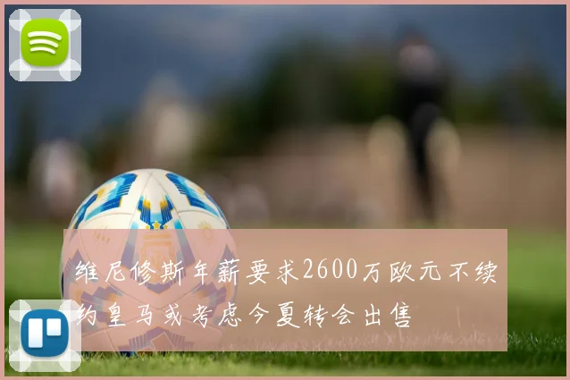 维尼修斯年薪要求2600万欧元不续约皇马或考虑今夏转会出售