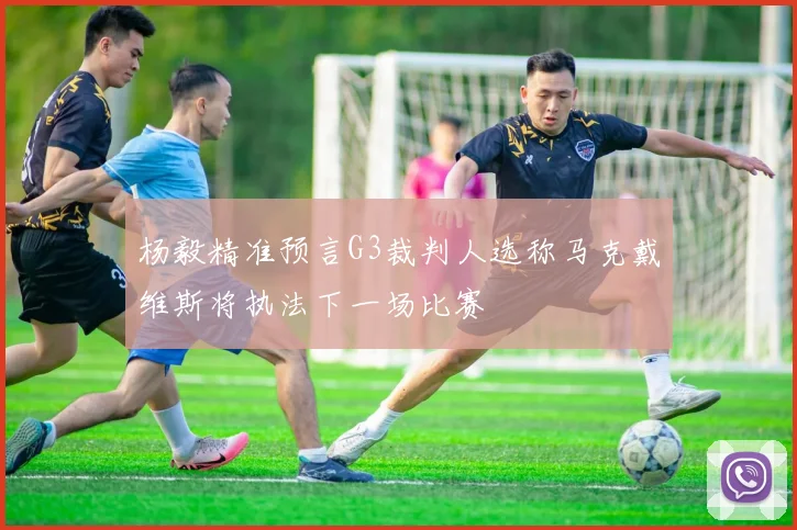 杨毅精准预言G3裁判人选称马克戴维斯将执法下一场比赛