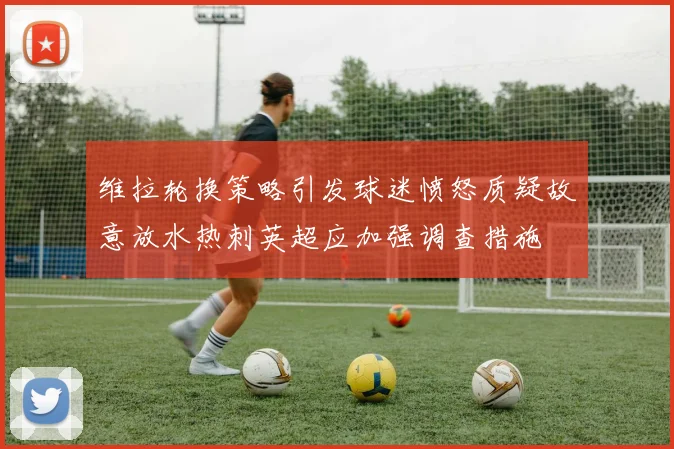 维拉轮换策略引发球迷愤怒质疑故意放水热刺英超应加强调查措施