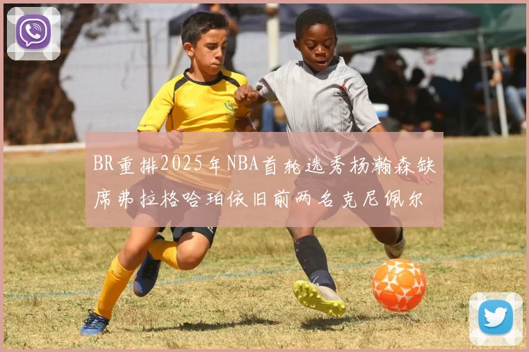 BR重排2025年NBA首轮选秀杨瀚森缺席弗拉格哈珀依旧前两名克尼佩尔锁定探花位