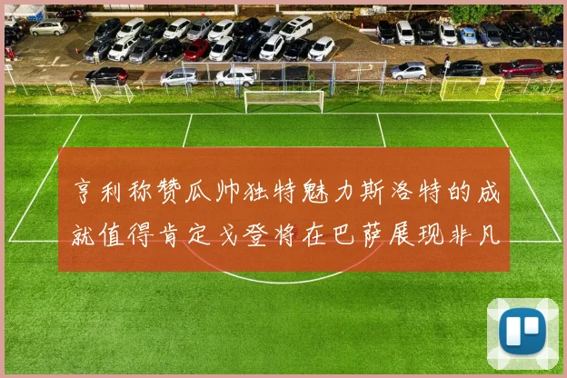 亨利称赞瓜帅独特魅力斯洛特的成就值得肯定戈登将在巴萨展现非凡才华