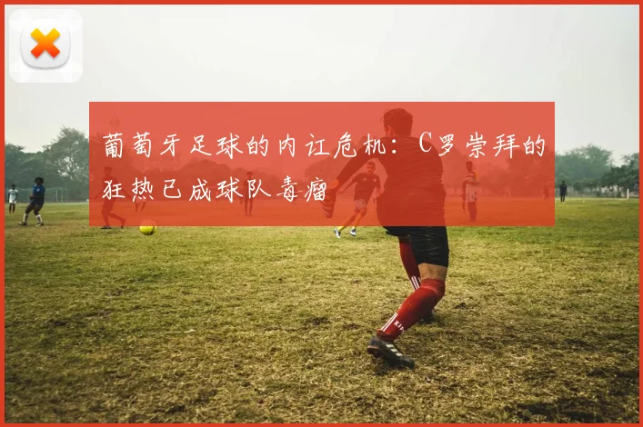 葡萄牙足球的内讧危机：C罗崇拜的狂热已成球队毒瘤