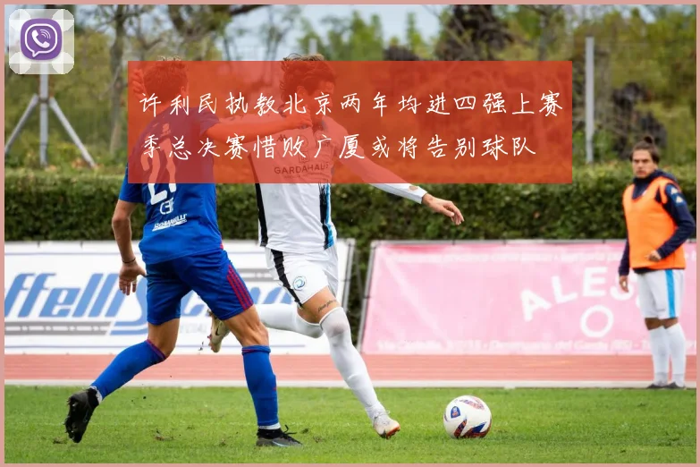 许利民执教北京两年均进四强上赛季总决赛惜败广厦或将告别球队